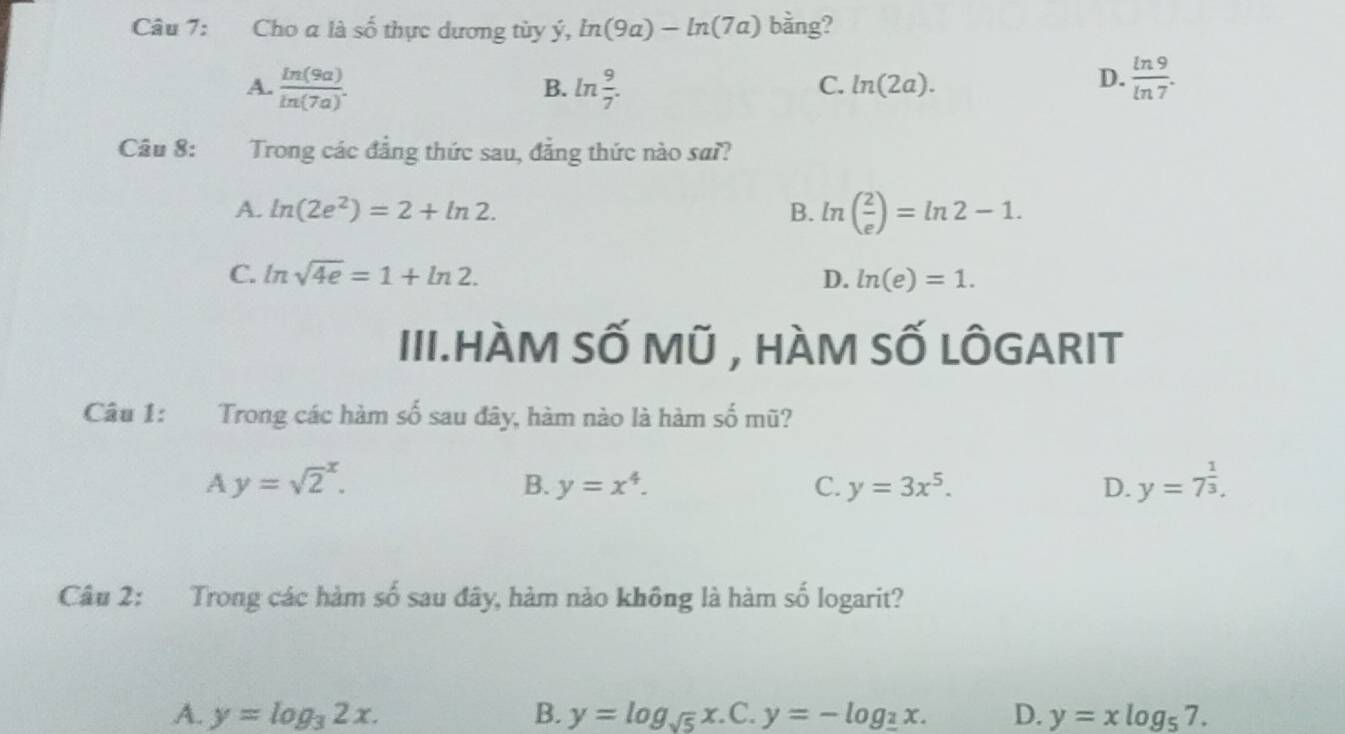 Cho a là shat o thực ương t y ý, ln (9a)-ln (7a) bằng?
A.  ln (9a)/ln (7a) . ln  9/7 . 
B.
C. ln (2a).
D.  ln 9/ln 7 . 
Câu 8: Trong các đẳng thức sau, đẳng thức nào sai?
A. ln (2e^2)=2+ln 2. B. ln ( 2/e )=ln 2-1.
C. ln sqrt(4e)=1+ln 2. D. ln (e)=1. 
III.HÀM SỐ Mũ , HÀM SỐ LÔGARIT
Câu 1: Trong các hàm số sau đây, hàm nào là hàm số mũ?
A y=sqrt 2^(x.
B. y=x^4). C. y=3x^5. D. y=7^(frac 1)3. 
Câu 2: Trong các hàm số sau đây, hàm nào không là hàm số logarit?
A. y=log _32x. B. y=log _sqrt(5)x C. y=-log __ 2x. D. y=xlog _57.