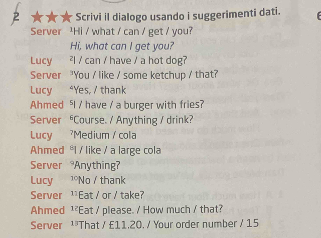 Scrivi il dialogo usando i suggerimenti dati. 
Server ¹Hi / what / can / get / you? 
Hi, what can I get you? 
Lucy ²l / can / have / a hot dog? 
Server ³You / like / some ketchup / that? 
Lucy ⁴Yes, / thank 
Ahmed ⁵I / have / a burger with fries? 
Server ⁶Course. / Anything / drink? 
Lucy Medium / cola 
Ahmed ⁸l / like / a large cola 
Server^9 Anything? 
Lucy 10 No / thank 
Server 11 Eat / or / take? 
Ahmed 12 Eat / please. / How much / that? 
Server 13 That / £11.20. / Your order number / 15