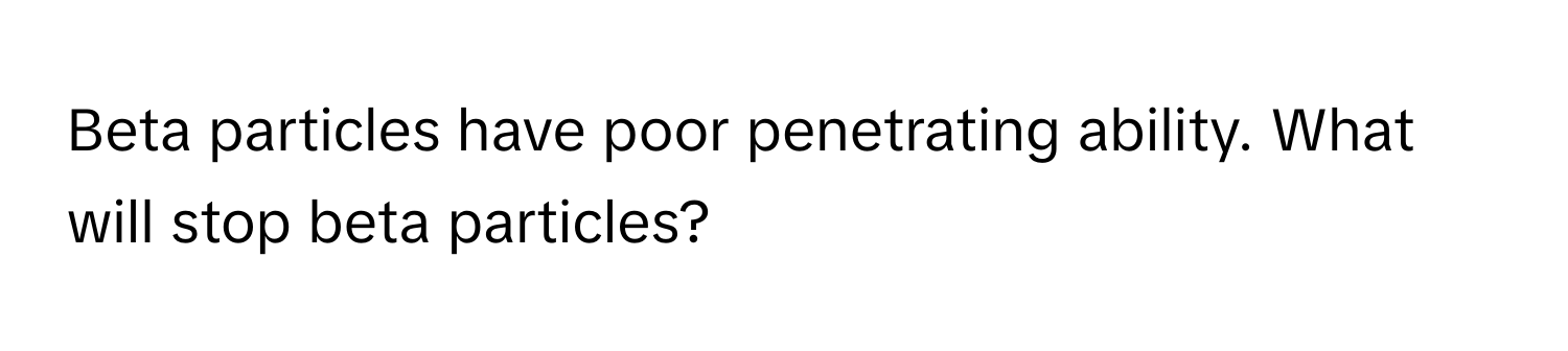 Beta particles have poor penetrating ability. What will stop beta particles?