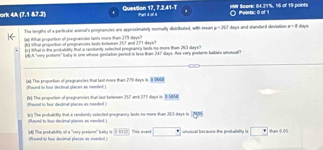 Question 17, 7.2.41-T > HW Score: 84.21%, 16 of 19 points 
ork 4A (7.1 &7.2) Part 4 of 4 Points: 0 of 1 
The lengths of a particular animal's pregnancies are approximately normally distributed, with mean mu =267 days and standard deviation sigma =8 days. 
(a) What proportion of pregnancies lasts more than 279 days? 
(b) What proportion of pregnancies lasts between 257 and 271 days? 
(c) What is the probability that a randomly selected pregnancy lasts no more than 263 days? 
(d) A "very preterm" baby is one whose gestation period is less than 247 days. Are very preterm babies unusual? 
(a) The proportion of pregnancies that last more than 279 days is 0.0668
(Round to four decimal places as needed.) 
(b) The proportion of pregnancies that last between 257 and 271 days is 0 5858
(Round to four decimal places as needed.) 
(c) The probability that a randomly selected pregnancy lasts no more than 263 days is 7085
(Round to four decimal places as needed.) 
(d) The probability of a "very preterm" baby is [0.9332. This event unusual because the probability is than 0.05. 
(Round to four decimal places as needed )