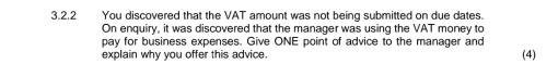 You discovered that the VAT amount was not being submitted on due dates. 
On enquiry, it was discovered that the manager was using the VAT money to 
pay for business expenses. Give ONE point of advice to the manager and 
explain why you offer this advice. (4)