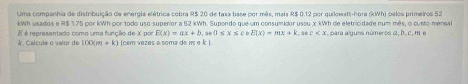 Uma companhia de distribuição de energia elétrica cobra R$ 20 de taxa base por mês, mais R$ 0.12 por quilowatt-hora (kWh) pelos primeiros 52
kWh usados e R$ 1.75 por kWh por todo uso superior a 52 kWh. Supondo que um consumidor usou χ kWh de eletricidade num mês, o custo mensal 
É é representado como uma função de x por E(x)=ax+b, sec ≤ x≤ c E(x)=mx+k , se c , para alguns números α, b, c, m e
k. Calcule o valor de 100(m+k) (cem vezes a soma de m e k ).