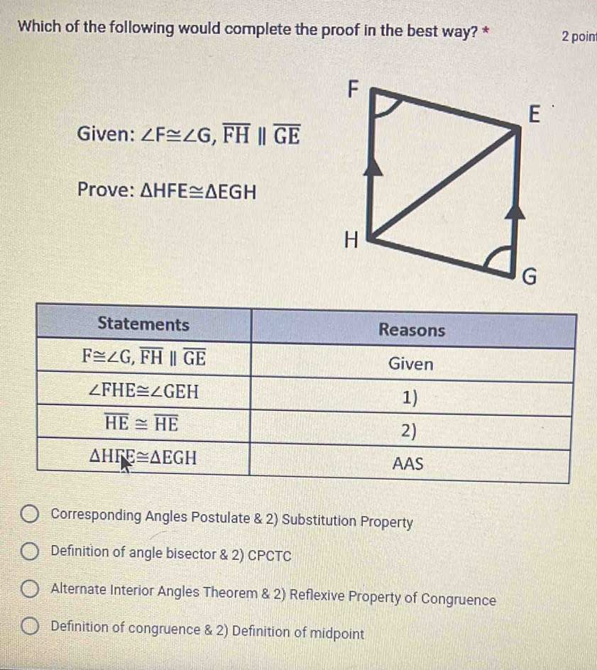 Which of the following would complete the proof in the best way? * 2 poin
Given: ∠ F≌ ∠ G,overline FH||overline GE
Prove: △ HFE≌ △ EGH
Corresponding Angles Postulate & 2) Substitution Property
Definition of angle bisector & 2) CPCTC
Alternate Interior Angles Theorem & 2) Reflexive Property of Congruence
Definition of congruence & 2) Definition of midpoint