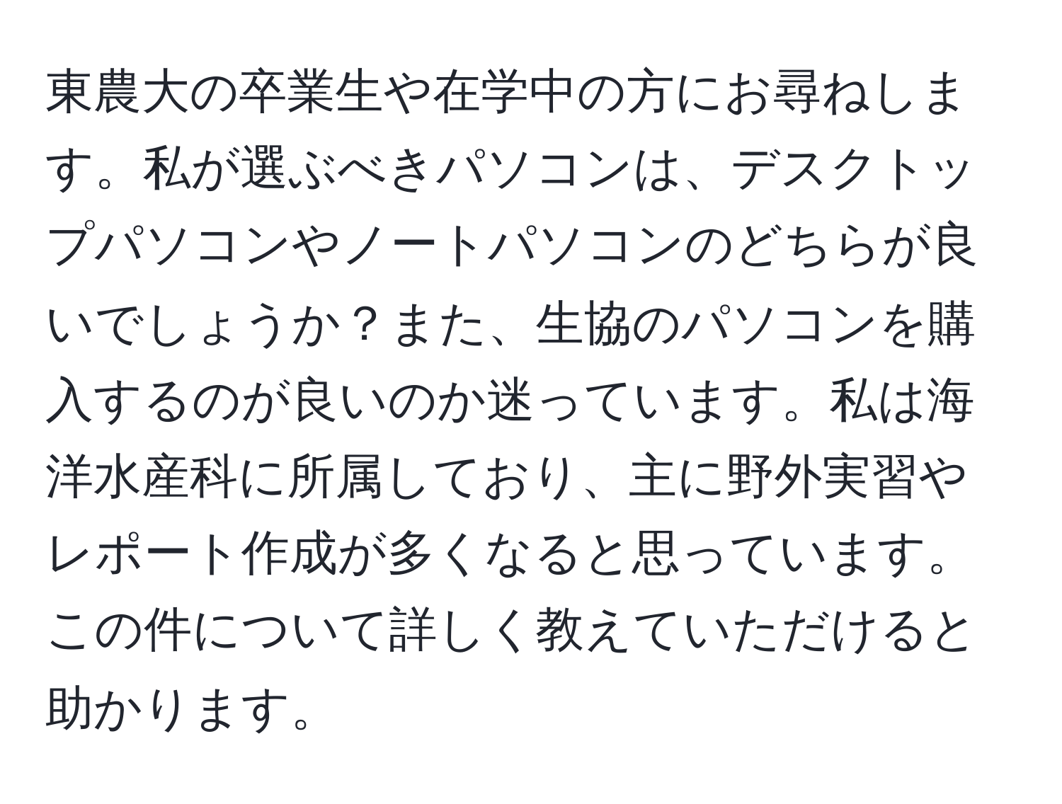 東農大の卒業生や在学中の方にお尋ねします。私が選ぶべきパソコンは、デスクトップパソコンやノートパソコンのどちらが良いでしょうか？また、生協のパソコンを購入するのが良いのか迷っています。私は海洋水産科に所属しており、主に野外実習やレポート作成が多くなると思っています。この件について詳しく教えていただけると助かります。