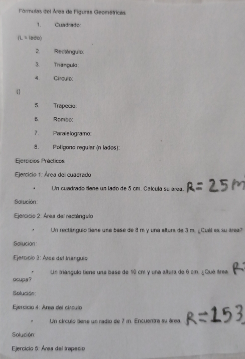 Fórmulas del Área de Figuras Geométricas 
1. Cuadrado: 
IL= lado) 
2. Rectángulo: 
3 Triángulo: 
4. Circulo: 
( ) 
5. Trapecio: 
6. Rombo: 
7. Paralelogramo: 
8. Poligono regular (n lados): 
Ejercicios Prácticos 
Ejercicio 1: Área del cuadrado 
Un cuadrado tiene un lado de 5 cm. Calcula su área. 
Solución: 
Ejercicio 2: Área del rectángulo 
Un rectángulo tiene una base de 8 m y una altura de 3 m. ¿Cuál es su área? 
Solución: 
Ejercicio 3: Área del triángulo 
Un triángulo tiene una base de 10 cm y una altura de 6 cm. ¿Qué área 
ocupa? 
Solución: 
Ejercicio 4: Área del círculo 
. Un círculo tiene un radio de 7 m. Encuentra su área. 
Solución: 
Ejercicio 5: Área del trapecio
