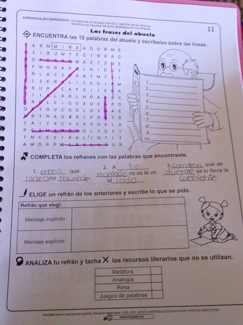 APRENDIZAJES ESPERADOS: Comprende el mensaja implicito y explicito de los retranes 
dentífica los recursos iteraros empleados en los refraces 
11 
Las fraçes del abuelo 
* ENCUENTRA las 10 palabras del abuelo y escríbelas sobre las líneas. 
A R N M I R A A D U R M E 
I B U W T E G I R X A G 
D M A E T O M E 
F WO R A P Ø L N I D U S 
N L A C Z Đ A A T M T E I 
L S E R A L IT EOIR M 
u K U P K CA F O 1 J E D A 
J I A L A R LH P A R B C 
R L E IG A O E A F O 
S O V C O D L D S M A E 
R T N AO C R I P R A T R 
C A I Z X C V S Y E U A L A 
p O L Z G S I 
T N C E S I R A L IN T L S 
A W O R P L U R 
COMPLETA los refranes con las palabras que e 
2.A_ 
_ 
3. que se 
1. _que _se lo lleva la 
no se le v 
_ 
no_ 
_ 
el_ 
. 
_ 
los anteriores y escribe lo que se pide. 
ANALIZA tu refrán y tacha X los recursos literarios que no se utilizan. 
Autorizado para su reproducción granita. Derachos Repervados, SOI EDO, SEECH, IXTERALES EDUCATIVOS Y APOYOS DIOACTÇOS 
aaror mey and me