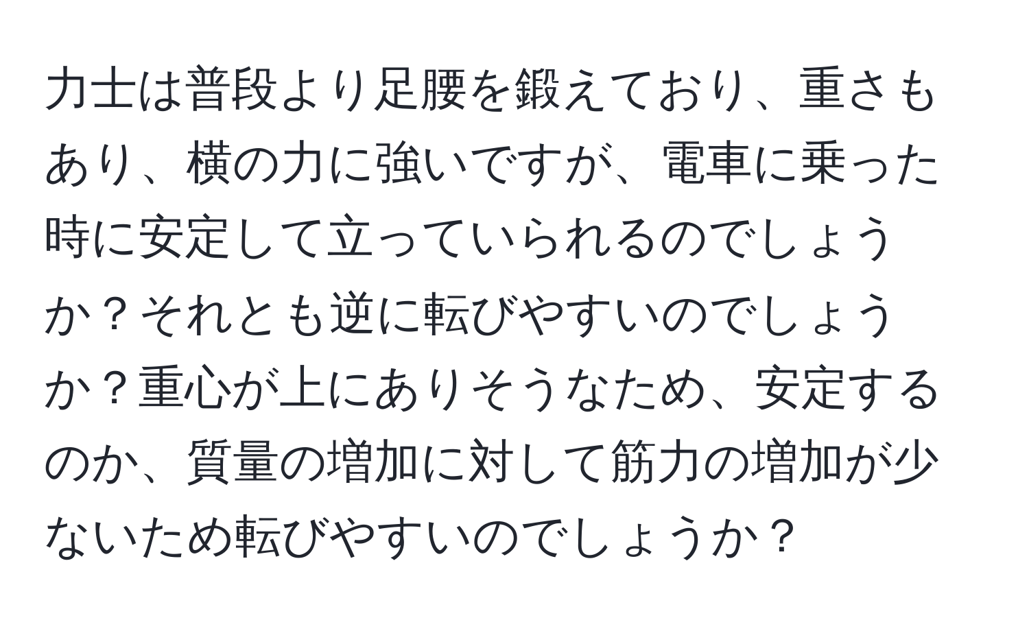 力士は普段より足腰を鍛えており、重さもあり、横の力に強いですが、電車に乗った時に安定して立っていられるのでしょうか？それとも逆に転びやすいのでしょうか？重心が上にありそうなため、安定するのか、質量の増加に対して筋力の増加が少ないため転びやすいのでしょうか？