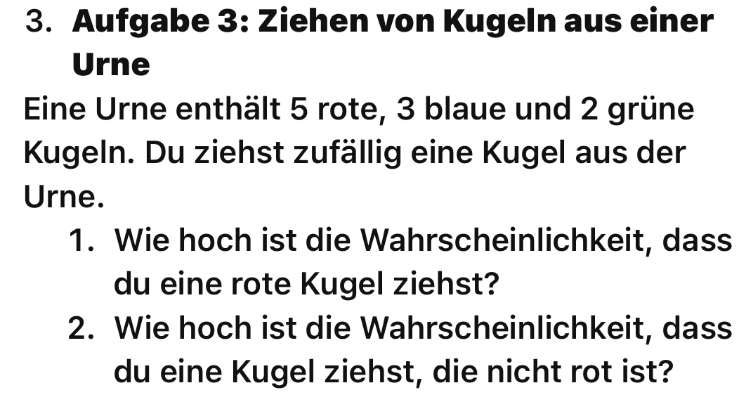 Aufgabe 3: Ziehen von Kugeln aus einer 
Urne 
Eine Urne enthält 5 rote, 3 blaue und 2 grüne 
Kugeln. Du ziehst zufällig eine Kugel aus der 
Urne. 
1. Wie hoch ist die Wahrscheinlichkeit, dass 
du eine rote Kugel ziehst? 
2. Wie hoch ist die Wahrscheinlichkeit, dass 
du eine Kugel ziehst, die nicht rot ist?