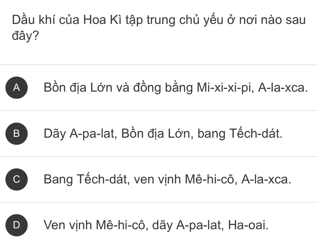 Dầu khí của Hoa Kì tập trung chủ yếu ở nơi nào sau
đây?
A ) Bồn địa Lớn và đồng bằng Mi-xi-xi-pi, A-la-xca.
B Dãy A-pa-lat, Bồn địa Lớn, bang Tếch-dát.
C Bang Tếch-dát, ven vịnh Mê-hi-cô, A-la-xca.
D Ven vịnh Mê-hi-cô, dãy A-pa-lat, Ha-oai.