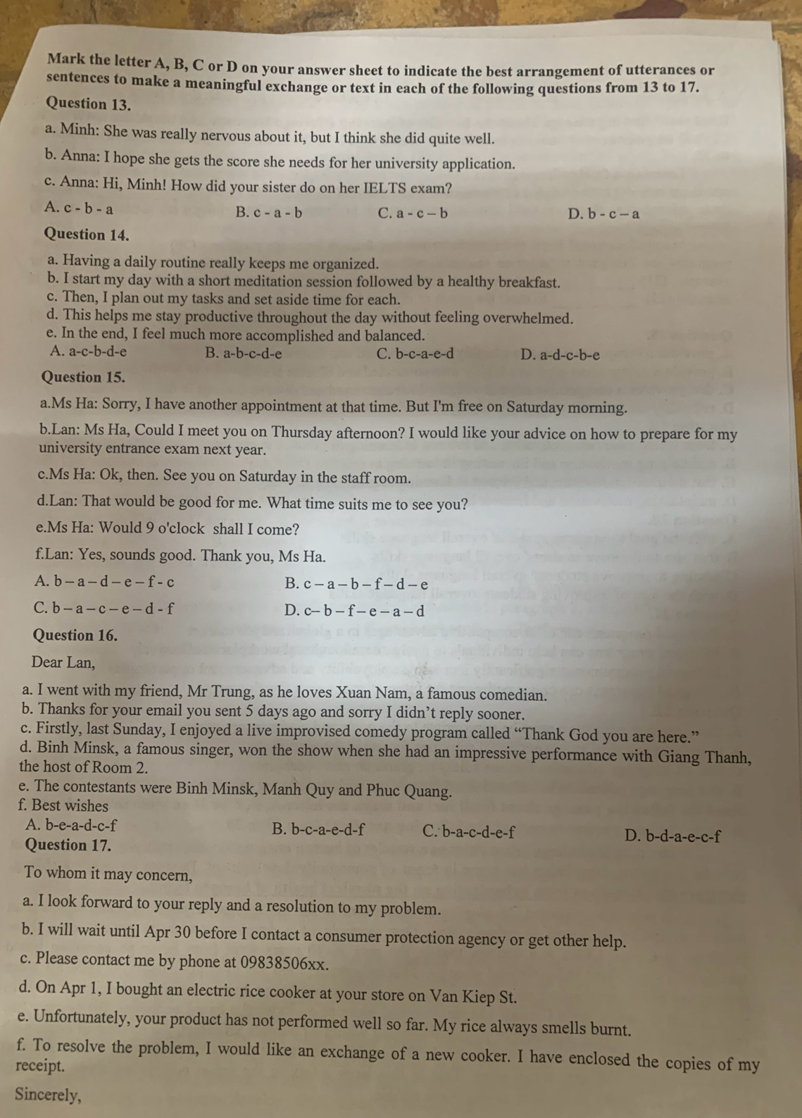 Mark the letter A, B, C or D on your answer sheet to indicate the best arrangement of utterances or
sentences to make a meaningful exchange or text in each of the following questions from 13 to 17.
Question 13.
a. Minh: She was really nervous about it, but I think she did quite well.
b. Anna: I hope she gets the score she needs for her university application.
c. Anna: Hi, Minh! How did your sister do on her IELTS exam?
A. c-b-a
B. c-a-b C. a-c-b D. b-c-a
Question 14.
a. Having a daily routine really keeps me organized.
b. I start my day with a short meditation session followed by a healthy breakfast.
c. Then, I plan out my tasks and set aside time for each.
d. This helps me stay productive throughout the day without feeling overwhelmed.
e. In the end, I feel much more accomplished and balanced.
A. a-c-b-d-e B. a-b-c-d-e C. b-c-a-e-d D. a-d-c-b-e
Question 15.
a.Ms Ha: Sorry, I have another appointment at that time. But I'm free on Saturday morning.
b.Lan: Ms Ha, Could I meet you on Thursday afternoon? I would like your advice on how to prepare for my
university entrance exam next year.
c.Ms Ha: Ok, then. See you on Saturday in the staff room.
d.Lan: That would be good for me. What time suits me to see you?
e.Ms Ha: Would 9 o'clock shall I come?
f.Lan: Yes, sounds good. Thank you, Ms Ha.
A. b-a-d-e-f-c B. c-a-b-f-d-e
C. b-a-c-e-d-f D. c-b-f-e-a-d
Question 16.
Dear Lan,
a. I went with my friend, Mr Trung, as he loves Xuan Nam, a famous comedian.
b. Thanks for your email you sent 5 days ago and sorry I didn’t reply sooner.
c. Firstly, last Sunday, I enjoyed a live improvised comedy program called “Thank God you are here.”
d. Binh Minsk, a famous singer, won the show when she had an impressive performance with Giang Thanh,
the host of Room 2.
e. The contestants were Binh Minsk, Manh Quy and Phuc Quang.
f. Best wishes
A. b-e-a-d-c-f B. b-c-a-e-d-f C. b-a-c-d-e-f D. b-d-a-e-c-f
Question 17.
To whom it may concern,
a. I look forward to your reply and a resolution to my problem.
b. I will wait until Apr 30 before I contact a consumer protection agency or get other help.
c. Please contact me by phone at 09838506xx.
d. On Apr 1, I bought an electric rice cooker at your store on Van Kiep St.
e. Unfortunately, your product has not performed well so far. My rice always smells burnt.
f. To resolve the problem, I would like an exchange of a new cooker. I have enclosed the copies of my
receipt.
Sincerely,