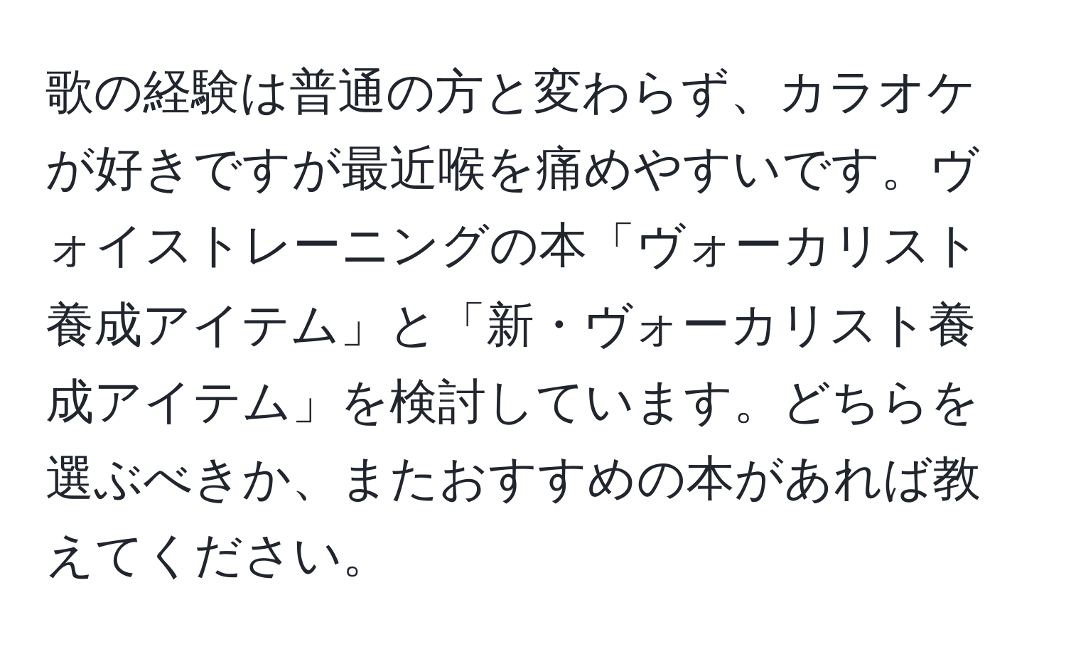 歌の経験は普通の方と変わらず、カラオケが好きですが最近喉を痛めやすいです。ヴォイストレーニングの本「ヴォーカリスト養成アイテム」と「新・ヴォーカリスト養成アイテム」を検討しています。どちらを選ぶべきか、またおすすめの本があれば教えてください。