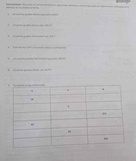 Instrucciones: Resuelve de forma correcta los siguientes ejercicios, mostrando todas las operaciones realizadas para
obtener el resultado correcto.
1. ¿A cuántos grados Kelvin equivalen 189C?
2. ¿Cuántos grados Celsius son 250 K?
3. ¿Cuántos grados Fahrenheit son -5^9C
4. Transforma 25ºF a la escala Celsius o centigrada
S. ¿A cuántos grados Fahrenheit equivalen 265 K?
6. ¿Cuántos grados Kelvin son 41ºF?