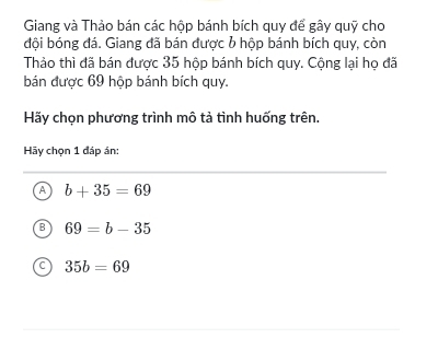 Giang và Thảo bán các hộp bánh bích quy để gây quỹ cho
đội bóng đá. Giang đã bán được b hộp bánh bích quy, còn
Thảo thì đã bán được 35 hộp bánh bích quy. Cộng lại họ đã
bán được 69 hộp bánh bích quy.
Hãy chọn phương trình mô tả tình huống trên.
Hãy chọn 1 đáp án:
A b+35=69
B 69=b-35
35b=69