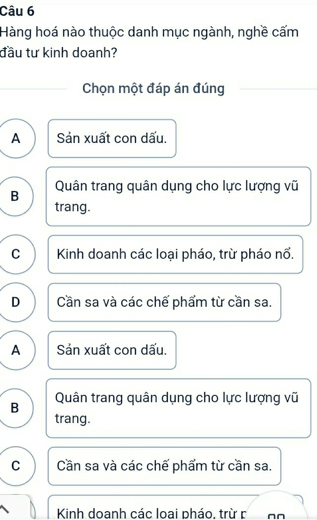 Hàng hoá nào thuộc danh mục ngành, nghề cấm
đầu tư kinh doanh?
Chọn một đáp án đúng
A  Sản xuất con dấu.
B Quân trang quân dụng cho lực lượng vũ
trang.
C Kinh doanh các loại pháo, trừ pháo nổ.
D Cần sa và các chế phẩm từ cần sa.
A Sản xuất con dấu.
B Quân trang quân dụng cho lực lượng vũ
trang.
C Cần sa và các chế phẩm từ cần sa.
Kinh doanh các loai pháo, trừ r