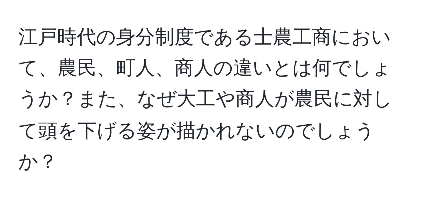 江戸時代の身分制度である士農工商において、農民、町人、商人の違いとは何でしょうか？また、なぜ大工や商人が農民に対して頭を下げる姿が描かれないのでしょうか？