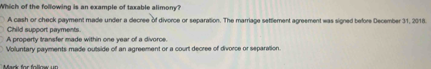 Which of the following is an example of taxable alimony?
A cash or check payment made under a decree of divorce or separation. The marriage settlement agreement was signed before December 31, 2018.
Child support payments.
A property transfer made within one year of a divorce.
Voluntary payments made outside of an agreement or a court decree of divorce or separation.
Mark for follow un