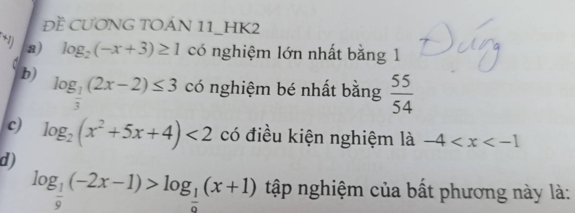 ĐỀ CƯơNG TOÁN 11_HK2^*1) a)
log _2(-x+3)≥ 1 có nghiệm lớn nhất bằng 1
b) log _ 1/3 (2x-2)≤ 3 có nghiệm bé nhất bằng  55/54 
c) log _2(x^2+5x+4)<2</tex> có điều kiện nghiệm là -4
d)
log _ 1/9 (-2x-1)>log _ 1/9 (x+1) tập nghiệm của bất phương này là: