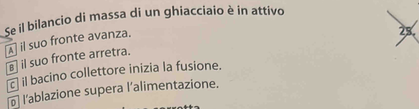 Se il bilancio di massa di un ghiacciaio è in attivo
A] il suo fronte avanza.
28.
€ il suo fronte arretra.
c| il bacino collettore inizia la fusione.
₹ l’ablazione supera l’alimentazione.