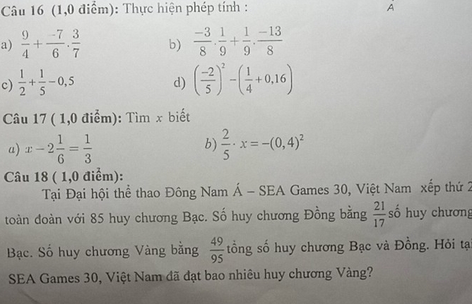 (1,0 điểm): Thực hiện phép tính : A 
a)  9/4 + (-7)/6 . 3/7   (-3)/8 ·  1/9 + 1/9 ·  (-13)/8 
b) 
c)  1/2 + 1/5 -0,5 ( (-2)/5 )^2-( 1/4 +0,16)
d) 
Câu 17 ( 1,0 điểm): Tìm x biết 
b) 
a) x-2 1/6 = 1/3   2/5 · x=-(0,4)^2
Câu 18 ( 1,0 điểm): 
Tại Đại hội thể thao Đông Nam Á - SEA Games 30, Việt Nam xếp thứ 2 
toàn đoàn với 85 huy chương Bạc. Số huy chương Đồng bằng  21/17  số huy chương 
Bạc. Số huy chương Vàng bằng  49/95  tổng số huy chương Bạc và Đồng. Hỏi tạ 
SEA Games 30, Việt Nam đã đạt bao nhiêu huy chương Vàng?