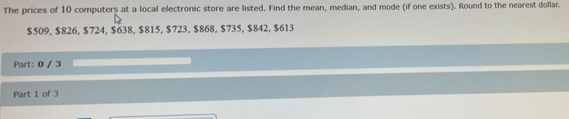 The prices of 10 computers at a local electronic store are listed. Find the mean, median, and mode (if one exists). Round to the nearest dollar.
$509, $826, $724, $638, $815, $723, $868, $735, $842, $613
Part: 0 / 3 
Part 1 of 3