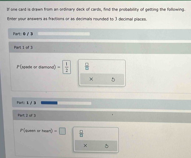 If one card is drawn from an ordinary deck of cards, find the probability of getting the following. 
Enter your answers as fractions or as decimals rounded to 3 decimal places. 
Part: 0 / 3 
Part 1 of 3 
P(spade or diamond) = 1/2   □ /□  
× 
Part: 1 / 3
Part 2 of 3 
P(queen or heart) =□  □ /□  
×