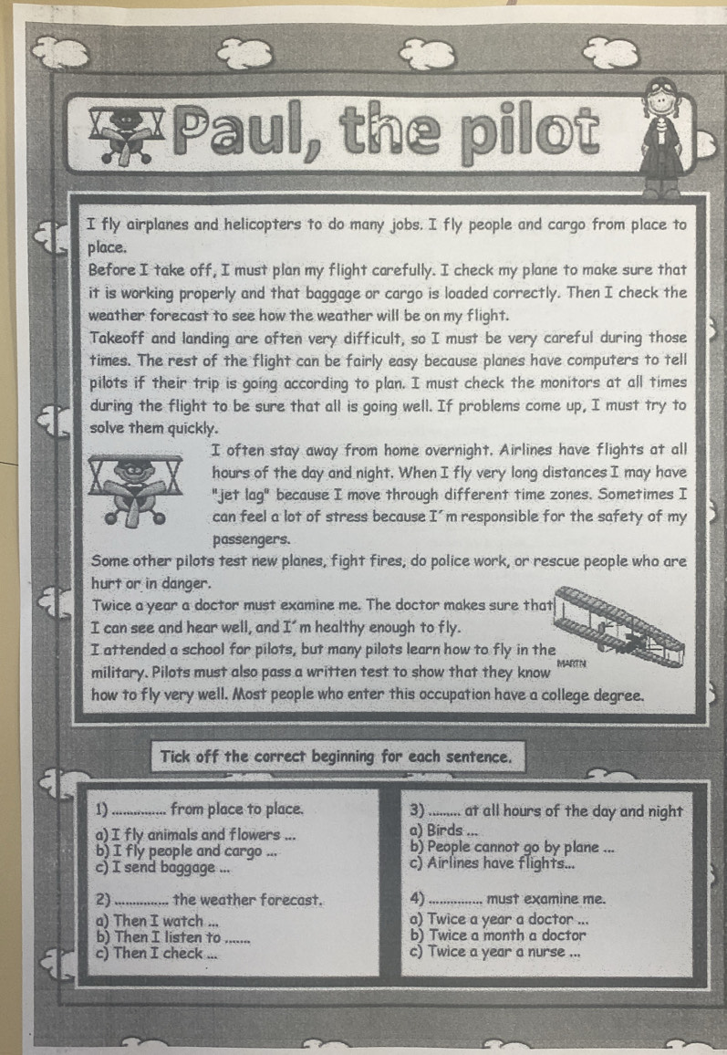Paul, the pilot 
I fly airplanes and helicopters to do many jobs. I fly people and cargo from place to 
place. 
Before I take off, I must plan my flight carefully. I check my plane to make sure that 
it is working properly and that baggage or cargo is loaded correctly. Then I check the 
weather forecast to see how the weather will be on my flight. 
Takeoff and landing are often very difficult, so I must be very careful during those 
times. The rest of the flight can be fairly easy because planes have computers to tell 
pilots if their trip is going according to plan. I must check the monitors at all times 
during the flight to be sure that all is going well. If problems come up, I must try to 
solve them quickly. 
I often stay away from home overnight, Airlines have flights at all 
hours of the day and night. When I fly very long distances I may have 
"jet l ag° because I move through different time zones. Sometimes I 
can feel a lot of stress because I' m responsible for the safety of my 
passengers. 
Some other pilots test new planes, fight fires, do police work, or rescue people who are 
hurt or in danger. 
Twice a year a doctor must examine me. The doctor makes sure that 
I can see and hear well, and I' m healthy enough to fly. 
I attended a school for pilots, but many pilots learn how to fly in the 
military. Pilots must also pass a written test to show that they know MARTN 
how to fly very well. Most people who enter this occupation have a college degree. 
Tick off the correct beginning for each sentence. 
1)_ from place to place. 3)_ at all hours of the day and night 
a) I fly animals and flowers ... a) Birds ... 
b) People cannot go by plane ... 
b) I fly people and cargo . c) Airlines have flights... 
c) I send baggage ... 
2) _the weather forecast. 4) _must examine me. 
a) Then I watch ... a) Twice a year a doctor ... 
b) Then I listen to _b) Twice a month a doctor 
c) Then I check_ c) Twice a year a nurse ...