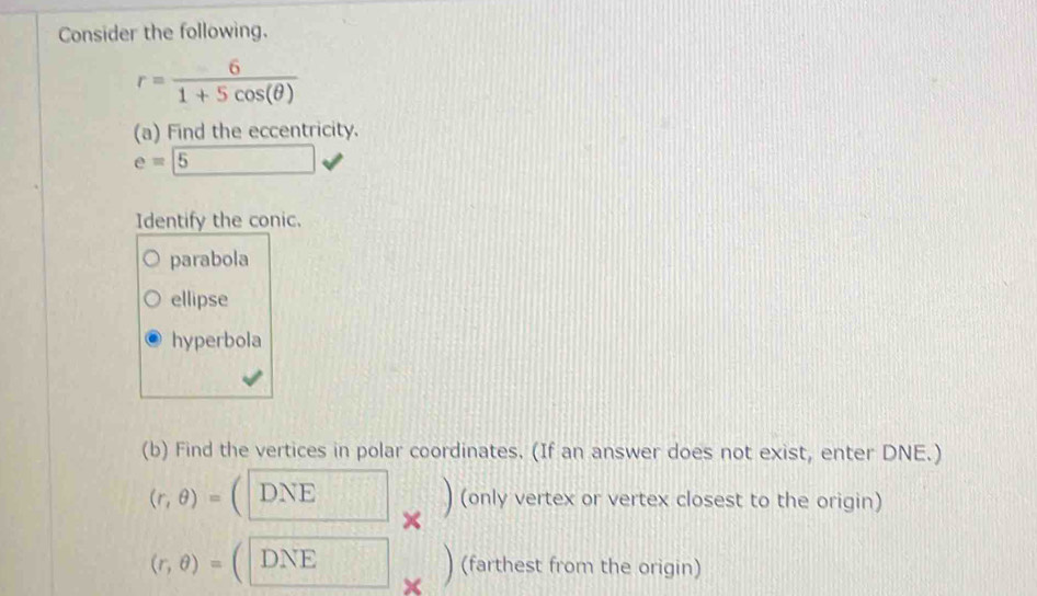 Consider the following.
r= 6/1+5cos (θ ) 
(a) Find the eccentricity.
e=5
Identify the conic.
parabola
ellipse
hyperbola
(b) Find the vertices in polar coordinates. (If an answer does not exist, enter DNE.)
(r,θ )= DNE
× ) (only vertex or vertex closest to the origin)
(r,θ )= DNE
) (farthest from the origin)