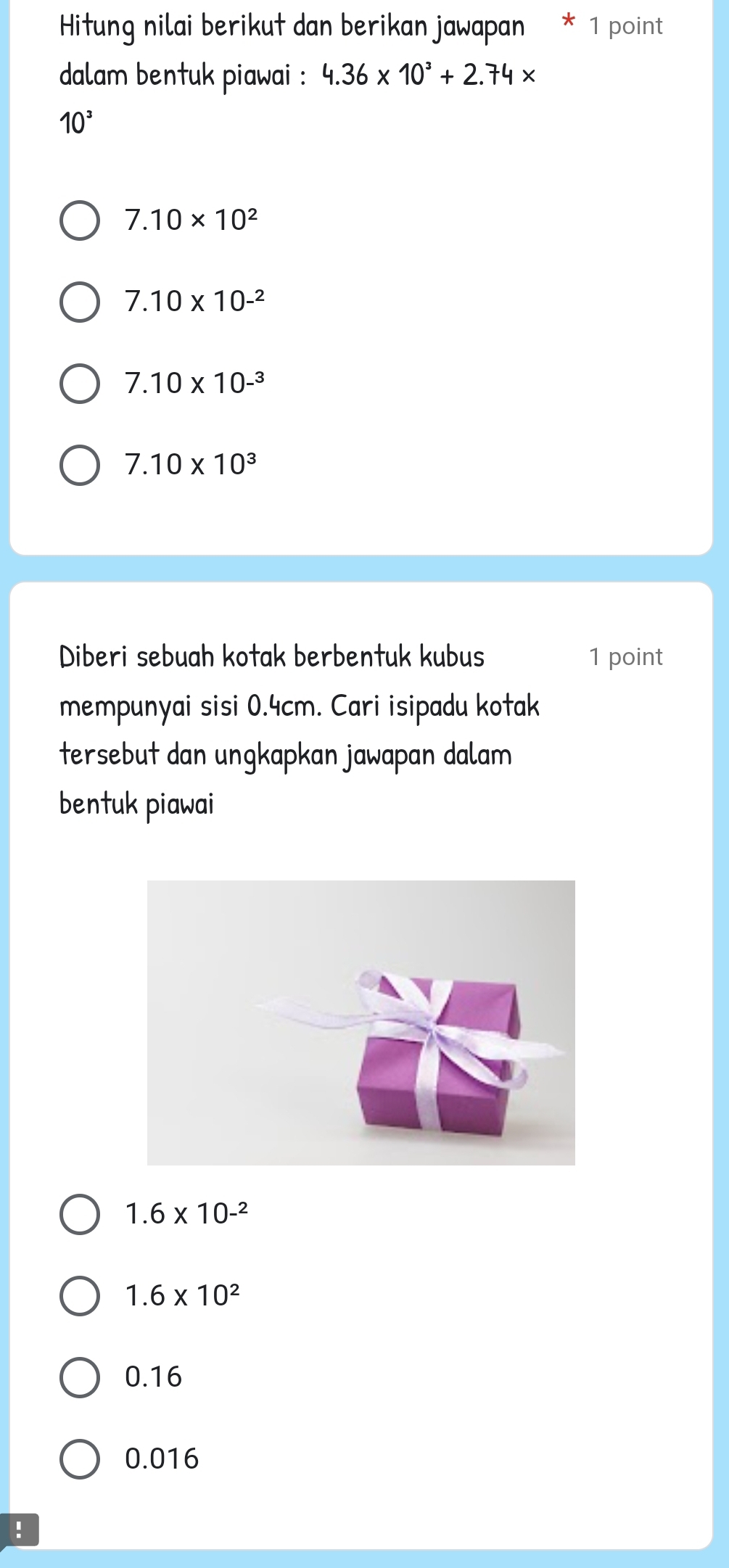 Hitung nilai berikut dan berikan jawapan * 1 point
dalam bentuk piawai : 4.36* 10^3+2.74*
10^3
7.10* 10^2
7.10* 10^(-2)
7.10* 10^(-3)
7.10* 10^3
Diberi sebuah kotak berbentuk kubus 1 point
mempunyai sisi 0.4cm. Cari isipadu kotak
tersebut dan ungkapkan jawapan dalam
bentuk piawai
1.6* 10^(-2)
1.6* 10^2
0.16
0.016!