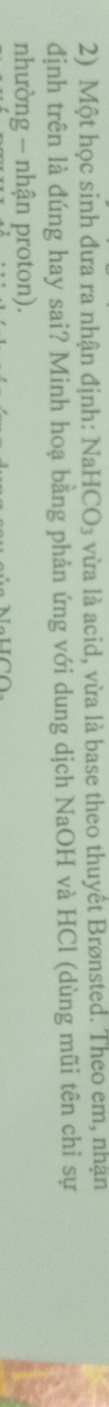 Một học sinh đưa ra nhận định: NaHCO₃ vừa là acid, vừa là base theo thuyết Brønsted. Theo em, nhận 
định trên là đúng hay sai? Minh hoạ bằng phản ứng với dung dịch NaOH và HCl (dùng mũi tên chỉ sự 
nhường - nhận proton).