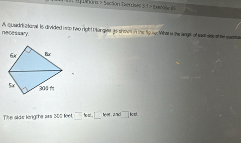 dratic Équations > Section Exercises 3.1 > Exercise 65 
A quadrilateral is divided into two right triangles as shown in the figure. What is the length off each side of the quadtiat 
necessary. 
The side lengths are 300 feet, □ feet, □ feet, and □ feet.