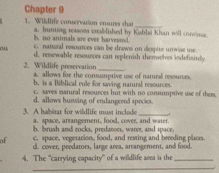 Chapter 9
1. Wildlife conservation ensures that_
a, hunting seasons established by Kublai Khan will continue.
b no animals are ever harvested.
ou c. natural resources can be drawn on despite unwise use.
d. renewable resources can replenish themselves indefinitely.
2. Wildlife preservation_
a. allows for the consumptive use of natural resources.
b. is a Biblical rule for saving natural resources.
c. saves natural resources but with no consumptive use of them,
d, allows hunting of endangered species.
3. A habitat for wildlife must include_
a. space, arrangement, food, cover, and water.
b. brush and rocks, predators, water, and space.
of c, space, vegetation, food, and resting and breeding places,
d. cover, predators, large area, arrangement, and food.
4. The “carrying capacity” of a wildlife area is the_
_
_