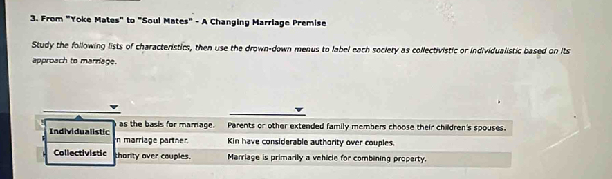 From "Yoke Mates" to "Soul Mates" - A Changing Marriage Premise
Study the following lists of characteristics, then use the drown-down menus to label each society as collectivistic or individualistic based on its
approach to marriage.
as the basis for marriage. Parents or other extended family members choose their children's spouses.
Individualistic
n marriage partner. Kin have considerable authority over couples.
Collectivistic thority over couples. Marriage is primarily a vehicle for combining property.