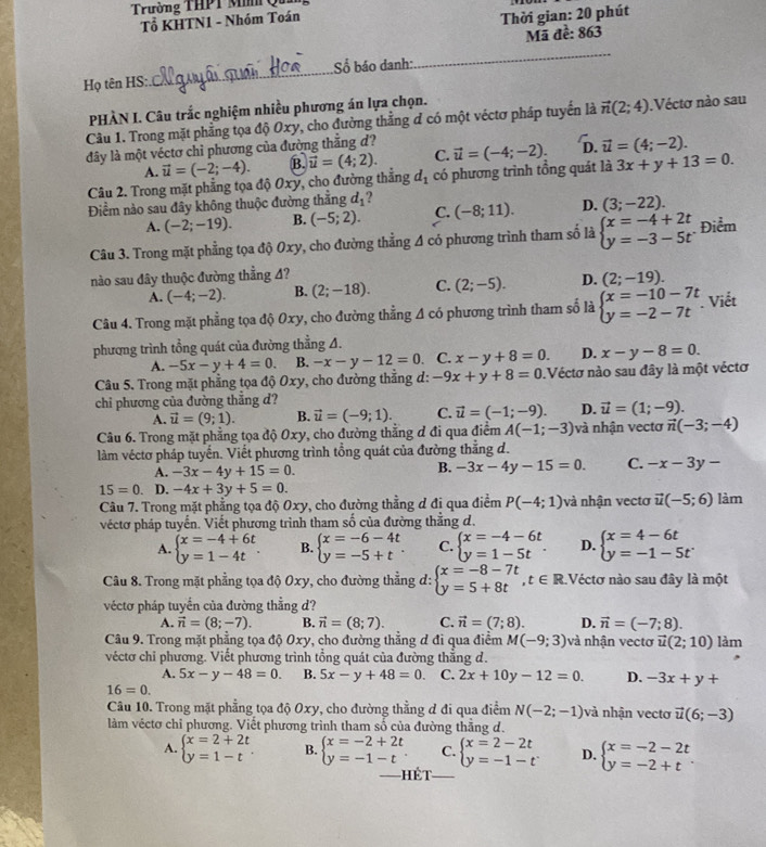 Trường THPT M Qu
Tổ KHTN1 - Nhóm Toán
Thời gian: 20 phút
Mã đề: 863
Họ tên HS:_ Số báo danh:
_
PHÀN I. Câu trắc nghiệm nhiều phương án lựa chọn.
Câu 1. Trong mặt phẳng tọa độ Oxy, cho đường thẳng đ có một véctơ pháp tuyển là vector n(2;4).Véctơ nào sau
đây là một véctơ chỉ phương của đường thẳng d? vector u=(-4;-2). D. vector u=(4;-2).
A. vector u=(-2;-4). B. vector u=(4;2). C.
Câu 2. Trong mặt phẳng tọa độ Oxy, cho đường thẳng d_1 có phương trình tổng quát là 3x+y+13=0.
Điểm nào sau đây không thuộc đường thắng d_1
A. (-2;-19). B. (-5;2). C. (-8;11). D. (3;-22).
Câu 3. Trong mặt phẳng tọa độ 0xy, cho đường thẳng A có phương trình tham số là beginarrayl x=-4+2t y=-3-5tendarray. Điểm
nào sau đây thuộc đường thẳng 4?
A. (-4;-2). B. (2;-18). C. (2;-5). D. (2;-19).
Câu 4. Trong mặt phẳng tọa độ 0xy, cho đường thẳng A có phương trình tham số là beginarrayl x=-10-7t y=-2-7tendarray.. Viết
phương trình tổng quát của đường thẳng A.
A. -5x-y+4=0 B. -x-y-12=0 C. x-y+8=0. D. x-y-8=0.
Câu 5. Trong mặt phẳng tọa độ Oxy, cho đường thẳng d: -9x+y+8=0 Véctơ nào sau đây là một véctơ
chi phương của đường thẳng d?
A. vector u=(9;1). B. vector u=(-9;1). C. vector u=(-1;-9). D. vector u=(1;-9).
Câu 6. Trong mặt phẳng tọa độ Oxy, cho đường thắng đ đi qua điểm A(-1;-3) và nhận vectơ vector n(-3;-4)
làm véctơ pháp tuyến. Viết phương trình tổng quát của đường thẳng d.
A. -3x-4y+15=0.
B. -3x-4y-15=0. C. -x-3y-
15=0. D. -4x+3y+5=0. làm
Câu 7. Trong mặt phẳng tọa độ Oxy, cho đường thẳng đ đi qua điểm P(-4;1) và nhận vectơ vector u(-5;6)
véctơ pháp tuyến. Viết phương trình tham số của đường thắng d.
A. beginarrayl x=-4+6t y=1-4tendarray. . B. beginarrayl x=-6-4t y=-5+tendarray. . C. beginarrayl x=-4-6t y=1-5tendarray. . D. beginarrayl x=4-6t y=-1-5tendarray.
Câu 8. Trong mặt phẳng tọa độ Oxy, cho đường thẳng d: beginarrayl x=-8-7t y=5+8tendarray. ,t∈ R. Véctơ nào sau đây là một
véctơ pháp tuyến của đường thẳng d?
A. vector n=(8;-7). B. vector n=(8;7). C. vector n=(7;8). D. vector n=(-7;8).
Câu 9. Trong mặt phẳng tọa độ Oxy, cho đường thắng đ đi qua điểm M(-9;3) và nhận vectơ vector u(2;10) làm
véctơ chỉ phương. Viết phương trình tổng quát của đường thắng d.
A. 5x-y-48=0. B. 5x-y+48=0. C. 2x+10y-12=0. D. -3x+y+
16=0.
Câu 10. Trong mặt phẳng tọa độ Oxy, cho đường thẳng đ đi qua điểm N(-2;-1) và nhận vectơ vector u(6;-3)
làm véctơ chỉ phương. Viết phương trình tham số của đường thắng đ.
A. beginarrayl x=2+2t y=1-tendarray. . B. beginarrayl x=-2+2t y=-1-tendarray. . C. beginarrayl x=2-2t y=-1-tendarray. D. beginarrayl x=-2-2t y=-2+tendarray. .
Hết_