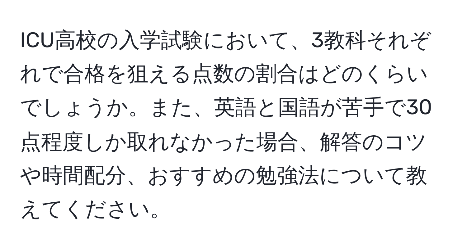 ICU高校の入学試験において、3教科それぞれで合格を狙える点数の割合はどのくらいでしょうか。また、英語と国語が苦手で30点程度しか取れなかった場合、解答のコツや時間配分、おすすめの勉強法について教えてください。