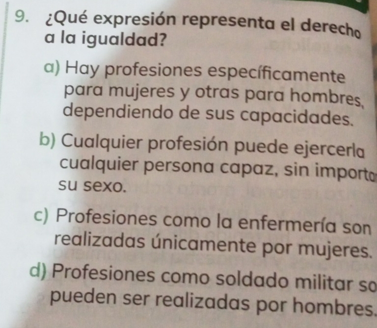 ¿Qué expresión representa el derecho
a la igualdad?
a) Hay profesiones específicamente
para mujeres y otras para hombres,
dependiendo de sus capacidades.
b) Cualquier profesión puede ejercerla
cualquier persona capaz, sin import
su sexo.
c) Profesiones como la enfermería son
realizadas únicamente por mujeres.
d) Profesiones como soldado militar so
pueden ser realizadas por hombres.