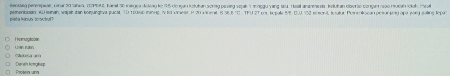 Seorang perempuan, umur 30 tahun, G2P0A0, hamil 30 minggu datang ke RS dengan keiuhan sering pusing sejak 1 minggu yang Ialu Hasil anamnesis: keluhan disertai dengan rasa mudah leiah. Hasil 
pemenksaan: KU lemah, wajah dan konjungtiva pucat, TD 100/60 mmHg, N 80 x /menit, P 20 x/menit, S 36.6°C , TFU 27 cm, kepala 5/5, DJJ 132 x /menit, teratur. Pemeriksaan penunjang apa yang paling tepat 
pada kasus tersebut? 
Hemoglobin 
Urin rutin 
Glukosa urin 
Darah lengkap 
Protein urin