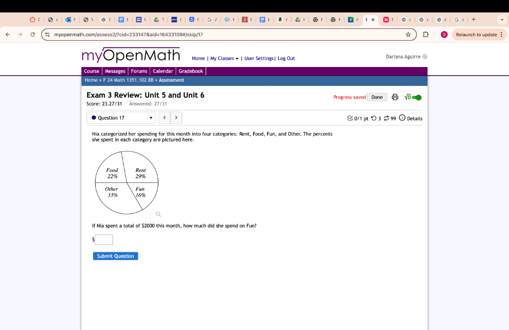 Relaunch to update 
myOpenMath Home | My Classes ★ | User Settings| Log Out Dariana Aguirre 
Course Messages Forums Calendar Gradebook 
Home > F 24 Math 1351.102 8B > Assessment 
Exam 3 Review: Unit 5 and Unit 6 Progress saved Done sqrt(0) 
Score: 23.27/31 Answered: 27/31 
Question 17 $2000 this month, how much did she spend on Fun? 
Submit Question