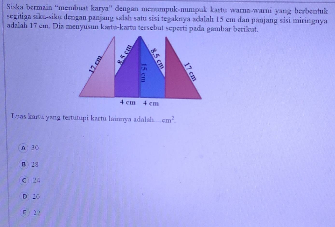 Siska bermain “membuat karya” dengan menumpuk-numpuk kartu warna-warni yang berbentuk
segitiga siku-siku dengan panjang salah satu sisi tegaknya adalah 15 cm dan panjang sisi miringnya
adalah 17 cm. Dia menyusun kartu-kartu tersebut seperti pada gambar berikut.
Luas kartu yang tertutupi kartu lainnya adalah. a cm^2.
A 30
B) 28
C 24
D 20
E  22