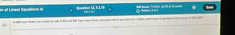 of Linear Equations in ( Question 12, 5.1.79 HW Score: 73.81%, 10.33 of 14 points Save 
Parl 1 of 2 Paints: 0 of 1 
A 6000 -seat theater has tickets for sale at $24 and $40. How many tickets should be sold at each price for a selfout performance to generste a lotal revence of $182,400?