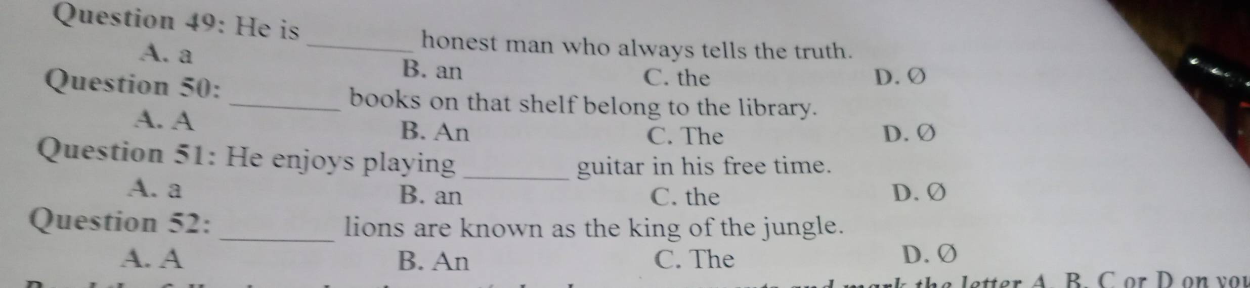 He is
A. a
_honest man who always tells the truth.
B. an
Question 50:
C. the D. Ø
_books on that shelf belong to the library.
A. A
B. An C. The D. Ø
Question 51: He enjoys playing_
guitar in his free time.
A. a B. an C. the D. Ø
Question 52: _lions are known as the king of the jungle.
A. A B. An C. The D. Ø
etter A. B. C or D on v or