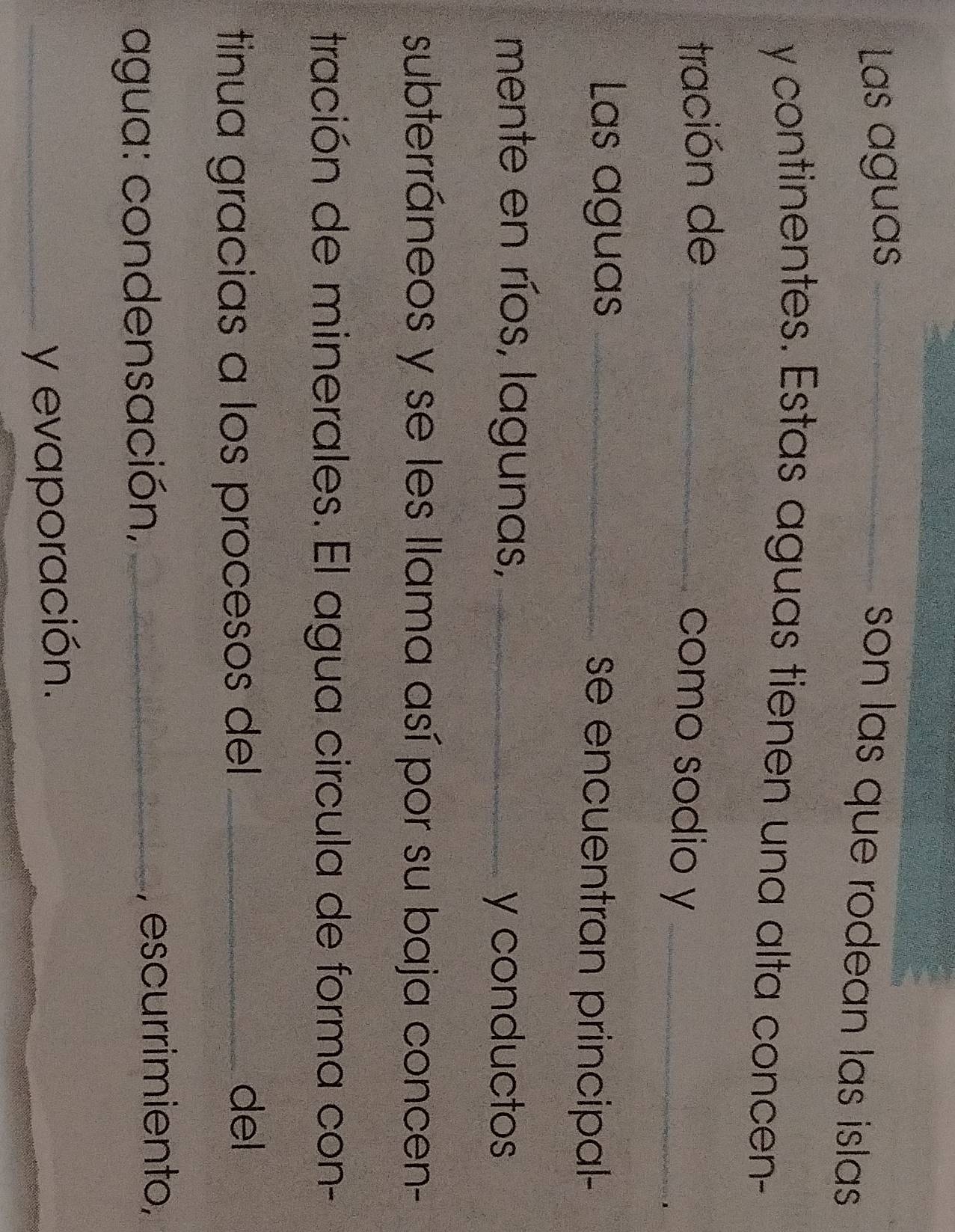 Las aguas_ 
son las que rodean las islas . 
y continentes. Estas aguas tienen una alta concen- 
tración de_ 
como sodio y_ 
Las aguas _se encuentran principal- 
mente en ríos, lagunas,_ 
y conductos 
subterráneos y se les llama así por su baja concen- 
tración de minerales. El agua circula de forma con- 
tinua gracias a los procesos del _ 
del 
agua: condensación,_ 
, escurrimiento, 
_y evaporación.