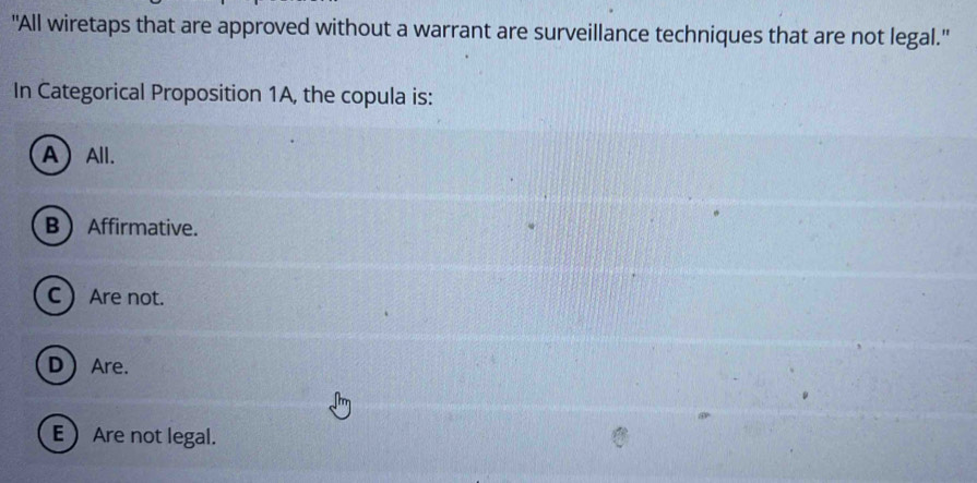 "All wiretaps that are approved without a warrant are surveillance techniques that are not legal.'
In Categorical Proposition 1A, the copula is:
AAll.
B Affirmative.
C  Are not.
DAre.
EAre not legal.