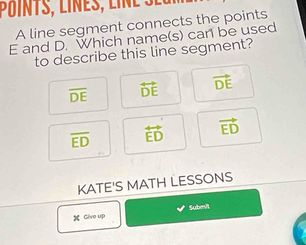 A line segment connects the points
E and D. Which name(s) can be used
to describe this line segment?
overline DE overleftrightarrow DE
vector DE
overline ED overleftrightarrow ED
vector ED
KATE'S MATH LESSONS
X Give up Submit