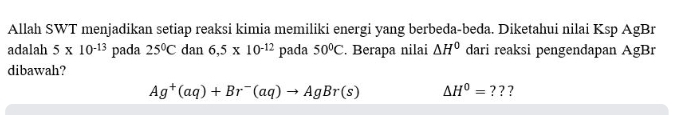 Allah SWT menjadikan setiap reaksi kimia memiliki energi yang berbeda-beda. Diketahui nilai Ksp AgBr 
adalah 5* 10^(-13) pada 25°C dan 6,5* 10^(-12) pada 50°C. Berapa nilai △ H^0 dari reaksi pengendapan AgBr
dibawah?
Ag^+(aq)+Br^-(aq)to AgBr(s) △ H^0= ? ? ?