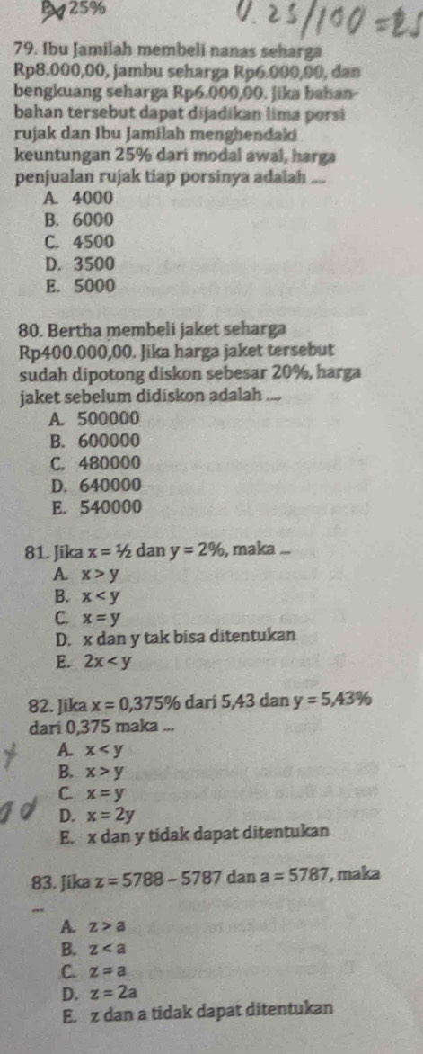 B25%
79. Ibu Jamilah membeli nanas seharga
Rp8.000,00, jambu seharga Rp6.000,00, dan
bengkuang seharga Rp6.000,00. Jika bahan-
bahan tersebut dapat dijadikan lima pors
rujak dan Ibu Jamilah menghendaki
keuntungan 25% dari modal awal, harga
penjualan rujak tiap porsinya adalah ....
A. 4000
B. 6000
C. 4500
D. 3500
E. 5000
80. Bertha membeli jaket seharga
Rp400.000,00. Jika harga jaket tersebut
sudah dipotong diskon sebesar 20%, harga
jaket sebelum didiskon adalah ....
A. 500000
B. 600000
C. 480000
D. 640000
E. 540000
81. Jika x=1/2 dan y=2% , maka ...
A. x>y
B. x
C. x=y
D. x dan y tak bisa ditentukan
E. 2x
82. Jika x=0, 375% dari 5,43 dan y=5,43%
dari 0,375 maka ...
A. x
B. x>y
C. x=y
D. x=2y
E. x dan y tidak dapat ditentukan
83. Jika z=5788-5787 dan a=5787 , maka
,,.
A. z>a
B. z
C. z=a
D. z=2a
E. z dan a tidak dapat ditentukan