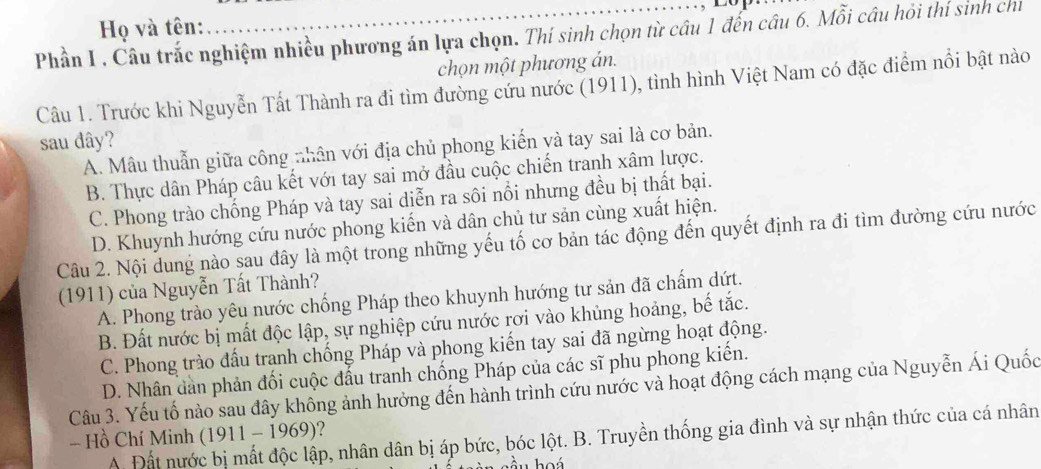 ……… 10
Họ và tên:
Phần I , Câu trắc nghiệm nhiều phương án lựa chọn. Thí sinh chọn từ câu 1 đến câu 6. Mỗi câu hỏi thí sinh chỉ
chọn một phương án.
Câu 1. Trước khi Nguyễn Tất Thành ra đi tìm đường cứu nước (1911), tình hình Việt Nam có đặc điểm nổi bật nào
sau dây?
A. Mâu thuẫn giữa công nhân với địa chủ phong kiến và tay sai là cơ bản.
B. Thực dân Pháp câu kết với tay sai mở đầu cuộc chiến tranh xâm lược.
C. Phong trào chống Pháp và tay sai diễn ra sôi nổi nhưng đều bị thất bại.
D. Khuynh hướng cứu nước phong kiến và dân chủ tư sản cùng xuất hiện.
Câu 2. Nội dung nào sau đây là một trong những yếu tố cơ bản tác động đến quyết định ra đi tìm đường cứu nước
(1911) của Nguyễn Tất Thành?
A. Phong trào yêu nước chống Pháp theo khuynh hướng tư sản đã chấm dứt.
B. Đất nước bị mất độc lập, sự nghiệp cứu nước rơi vào khủng hoảng, bế tắc.
C. Phong trào đấu trạnh chống Pháp và phong kiến tay sai đã ngừng hoạt động.
D. Nhân dản phản đối cuộc đầu tranh chống Pháp của các sĩ phu phong kiến.
Câu 3. Yếu tố nào sau đây không ảnh hưởng đến hành trình cứu nước và hoạt động cách mạng của Nguyễn Ái Quốc
- Hồ Chí Minh (1911 - 1969)?
A. Đất nước bị mất độc lập, nhân dân bị áp bức, bóc lột. B. Truyền thống gia đình và sự nhận thức của cá nhân
hầu hoá