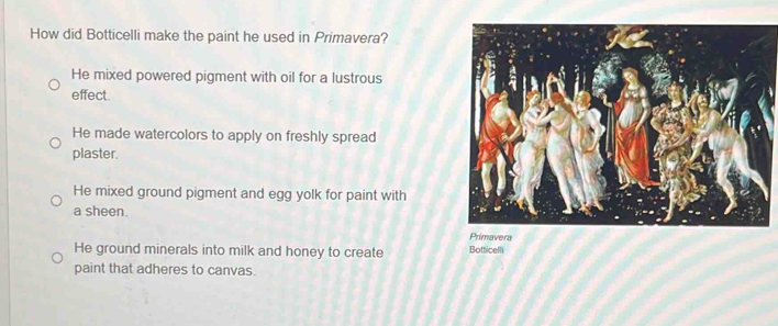 How did Botticelli make the paint he used in Primavera?
He mixed powered pigment with oil for a lustrous
effect.
He made watercolors to apply on freshly spread
plaster.
He mixed ground pigment and egg yolk for paint with
a sheen.
Primavera
He ground minerals into milk and honey to create Botticelli
paint that adheres to canvas.