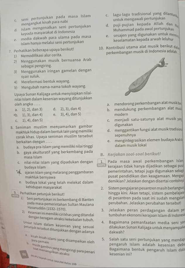 seni pertunjukan pada masa Islam c. lagu-lagu tradisional yang dilantum
mengangkat kisah para nabi untuk mengawali pertunjukan
d. Islam mengenalkan seni pertunjukan d. puji-pujian kepada Allah dan Na
kepada masyarakat di Indonesia Muhammad pada awal pertunjukan
e. media dakwah para ulama pada masa e. sesajen yang digunakan untuk memin
Islam hanya melalui seni pertunjukan keselamatan kepada arwah leluhur
7. Perhatikan beberapa upaya berikut! 10. Kontribusi utama alat musik berikut da
1) Memodifikasi alur cerita. perkembangan musik di Indonesia adalah .
2) Menggunakan musik bernuansa Arab
sebagai pengiring.
3) Menggunakan iringan gamelan dengan
syair suluk.
4) Mereformasi bentuk wayang.
5) Mengubah nama-nama tokoh wayang.
Upaya Sunan Kalijaga untuk menyisipkan nilai-
nilai Islam dalam kesenian wayang ditunjukkan
oleh angka . . . . a. mendorong perkembangan alat musikba
a. 1), 2), dan 3) d. 2), 3), dan 4) b. mendukung perkembangan alat mus
əb. 1), 3), dan 4) e. 3), 4), dan 5) modern
c. 1), 4), dan 5) c. menjadi satu-satunya alat musik yan
8. Seniman muslim menyamarkan gambar digunakan
makhluk hidup dalam bentuk lain yang memiliki d. menggantikan fungsi alat musik tradisiona
corak khas. Upaya seniman muslim tersebut sepenuhnya
berkaitan dengan . . . . e. mengintegrasikan elemen budaya Arabk
a. budaya pra-Islam yang memiliki nilai tinggi dalam musik lokal
b. gaya akulturatif yang berkembang pada B. Kerjakan soal-soal berikut!
masa Islam
c. nilai-nilai Islam yang dipadukan dengan 1. I Pada masa awal perkembangan Islam
IOT
budaya Islam kerajaan tidak hanya dijadikan sebagai pus
ajaran Islam yang melarang penggambaran pemerintahan, tetapi juga digunakan sebag
makhluk bernyawa pusat pendidikan dan keagamaan. Mengap
e. budaya lokal yang telah melekat dalam demikian? Jelaskan dengan disertai contohny
kehidupan masyarakat 2. Sistem pengajaran pesantren masih berlangsun
9.  Perhatikan petunjuk berikut! hingga kini. Akan tetapi, sistem pembelaja 
1) Seni pertunjukan ini berkembang di Banten di pesantren pada saat ini sudah mengala
pada masa pemerintahan Sultan Maulana perubahan. Jelaskan perubahan tersebut!
Hasanuddin (1532-1570). 3. Jelaskan peran perdagangan dalam p
2) Kesenian ini memiliki ciri khas yang ditandai tumbuhan ekonomi kerajaan Islam di Indones
dengan beragam atraksi kekebalan tubuh. 4. Bagaimana pemanfaatan media seni ya
Unsur Islam dalam kesenian yang sesuai dilakukan Sunan Kalijaga untuk menyampaika
petunjuk tersebut ditunjukkan dengan adanya dakwah?
a kisah-kisah islami yang disampaikan oleh
5. Salah satu seni pertunjukan yang menda
para pemain
pengaruh Islam adalah kesenian debu
b musik gambus yang mengiringi para penari
Bagaimana bentuk pengaruh Islam dala
saat menampilkan atraksi
kesenian ini?
5 PRIPS Sejarch untuk SMA/MA Kelas 10B