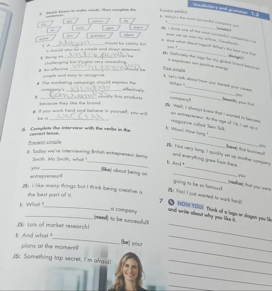 bles .
Vocabulary and grammar 1.2
5 Match boxes to make words. Then complete the Present perfect
senfences.
slo go consu ily_
1: What's the most successful company you (create)?
lo suce gan mers JS: I think one of the most successful companies I've
ess preneur ident
entre
ever set up was my airline, Traveltastic
1 A
_should be catchy but you 
I: And what about logos? What's the best one that (design)3
it should also be a simple and direct statement._
2 Being an_
can be
JS: Definitely the logo for my global brand because
challenging but it's also very rewarding.
it expresses our positive energy.
3 An effective _should be Past simple
simple and easy to recognise.
1I: Let's talk about how you started your career
4 The marketing campaign should express the
When 
company's _effectively._
you
5 _usually buy products company? (launch) your first
because they like the brand.
JS: Well, I always knew that I wanted to become
be a
6 If you work hard and believe in yourself, you will an entrepreneur. At the age of 16, I set up a
magazine called Teen Talk.
_
_
a 1: Wow! How long 
6 Complete the interview with the verbs in the
correct tense.
Present simple
you
have) that business?
1: Today we're interviewing British entrepreneur Jenny
_
_JS: Not very long. I quickly set up another company
Smith. Ms Smith, what !
and everything grew from there.
1: And
you_
entrepreneur? you
(like) about being an going to be so famous?
(realise) that you were
JS: I like many things but I think being creative is
the best part of it.
JS: No! I just wanted to work hard!
1: What ²
_
_7 ● NOW YOU! Think of a logo or slogan you lik
a company
and write about why you like it.
_(need) to be successful?
JS: Lots of market research!
_
I: And what ³
_
(be) your
plans at the moment?
_
JS: Something top secret, I'm afraid!_
_
_