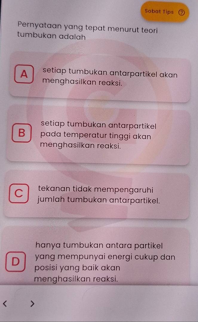 Sobat Tips
Pernyataan yang tepat menurut teori
tumbukan adalah
A setiap tumbukan antarpartikel akan 
menghasilkan reaksi.
setiap tumbukan antarpartikel
B pada temperatur tinggi akan
menghasilkan reaksi.
C tekanan tidak mempengaruhi
jumlah tumbukan antarpartikel.
hanya tumbukan antara partikel
D yang mempunyai energi cukup dan 
posisi yang baik akan
menghasilkan reaksi.